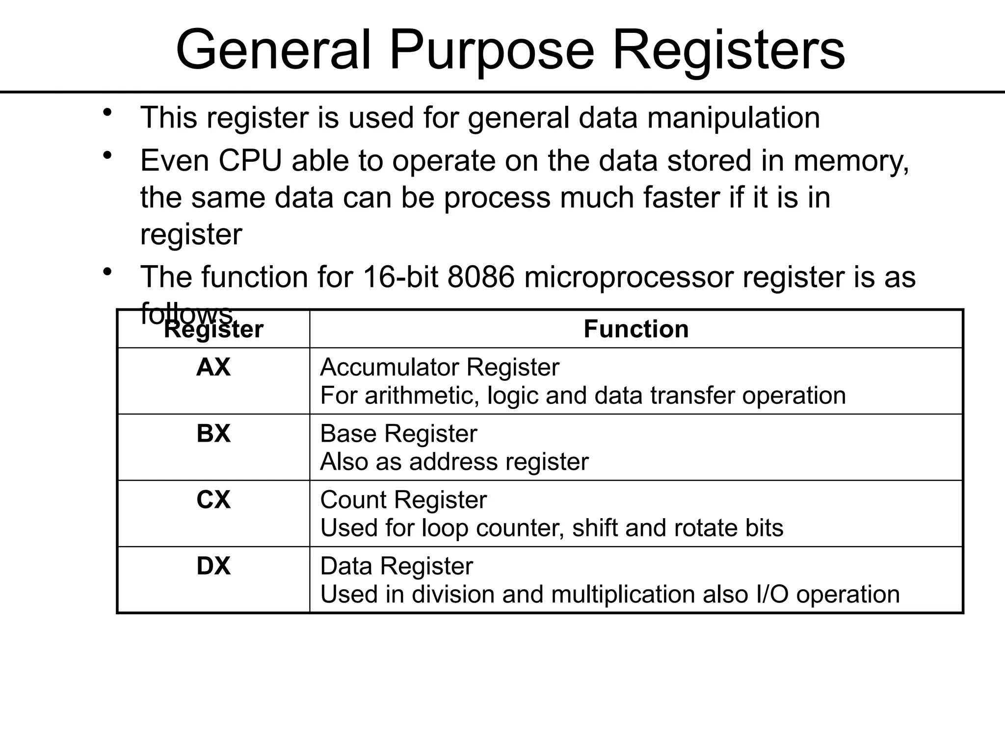 General Purpose Registers
• This register is used for general data manipulation
• Even CPU able to operate on the data stored in memory,
the same data can be process much faster if it is in
register
• The function for 16-bit 8086 microprocessor register is as
follows
Register Function
AX Accumulator Register
For arithmetic, logic and data transfer operation
BX Base Register
Also as address register
CX Count Register
Used for loop counter, shift and rotate bits
DX Data Register
Used in division and multiplication also I/O operation
 