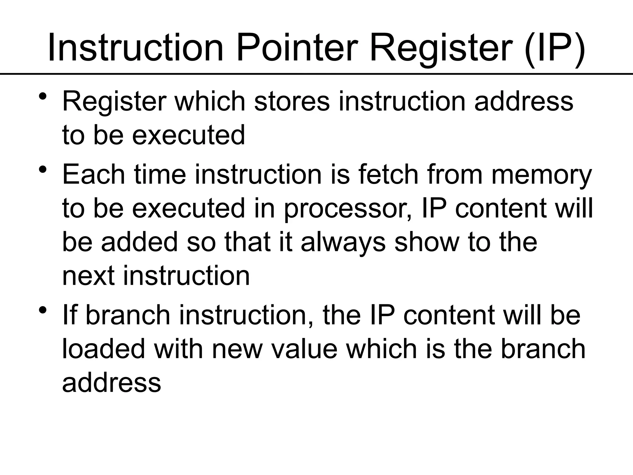 Instruction Pointer Register (IP)
• Register which stores instruction address
to be executed
• Each time instruction is fetch from memory
to be executed in processor, IP content will
be added so that it always show to the
next instruction
• If branch instruction, the IP content will be
loaded with new value which is the branch
address
 