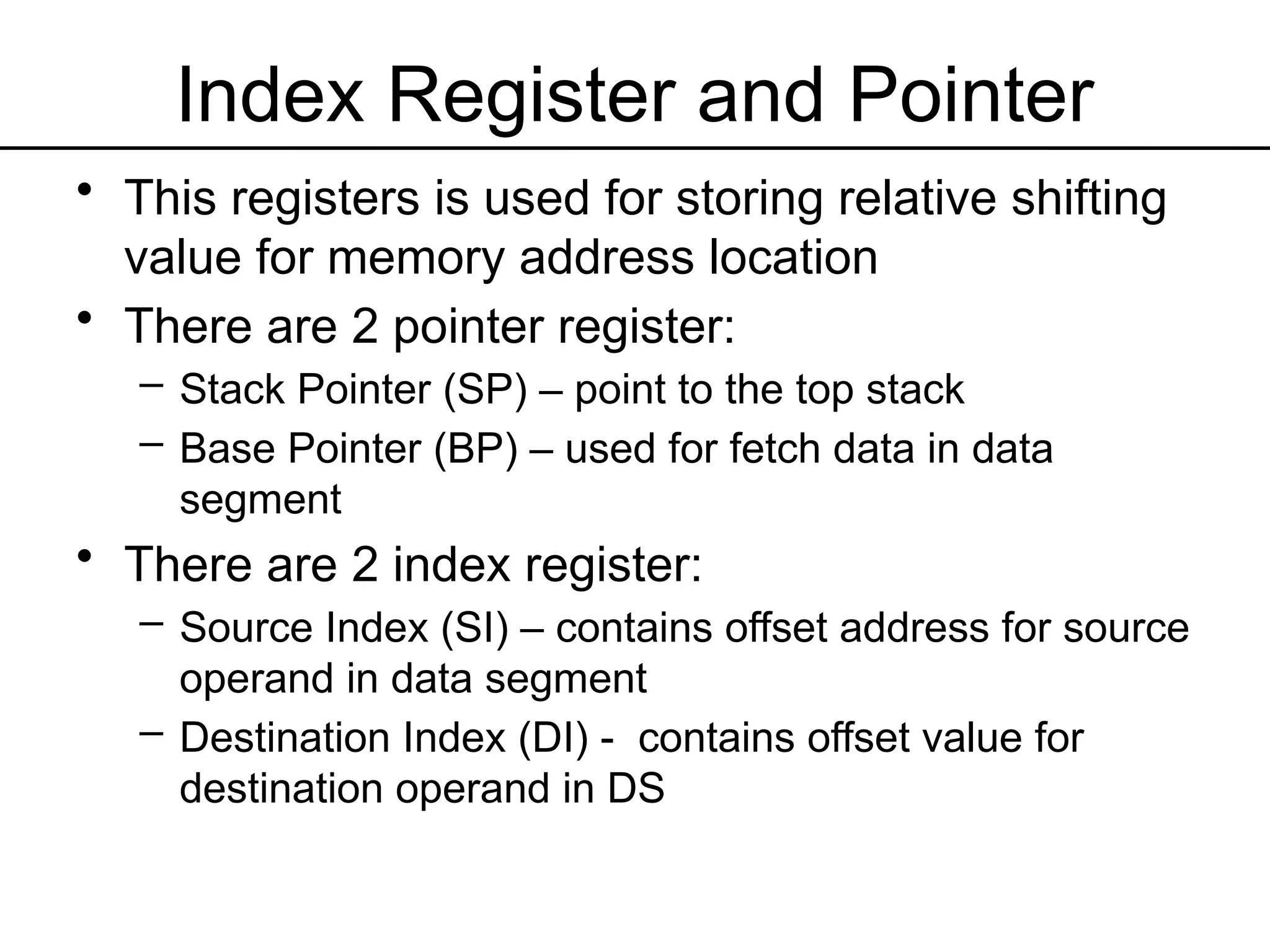 Index Register and Pointer
• This registers is used for storing relative shifting
value for memory address location
• There are 2 pointer register:
– Stack Pointer (SP) – point to the top stack
– Base Pointer (BP) – used for fetch data in data
segment
• There are 2 index register:
– Source Index (SI) – contains offset address for source
operand in data segment
– Destination Index (DI) - contains offset value for
destination operand in DS
 