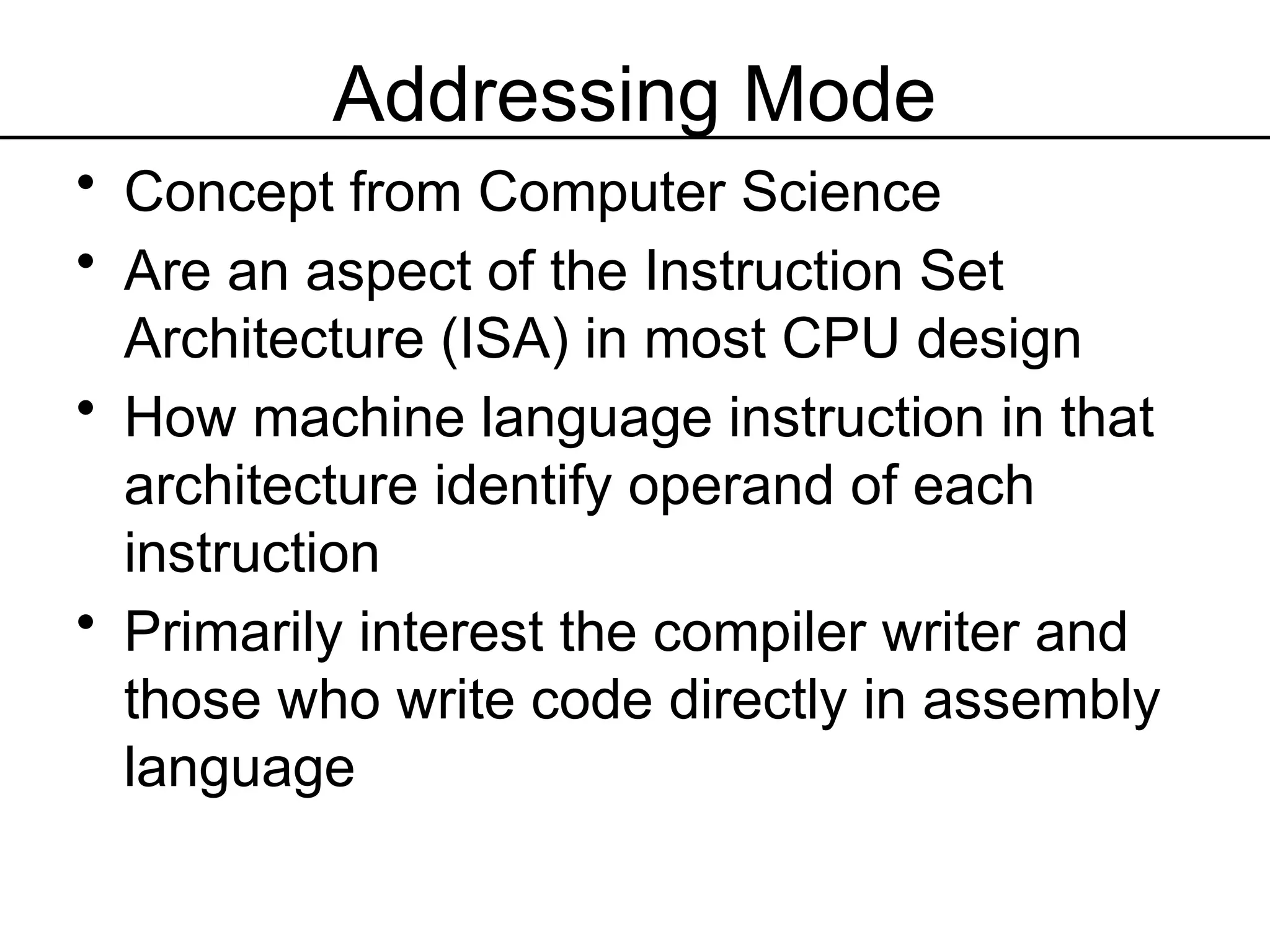 Addressing Mode
• Concept from Computer Science
• Are an aspect of the Instruction Set
Architecture (ISA) in most CPU design
• How machine language instruction in that
architecture identify operand of each
instruction
• Primarily interest the compiler writer and
those who write code directly in assembly
language
 