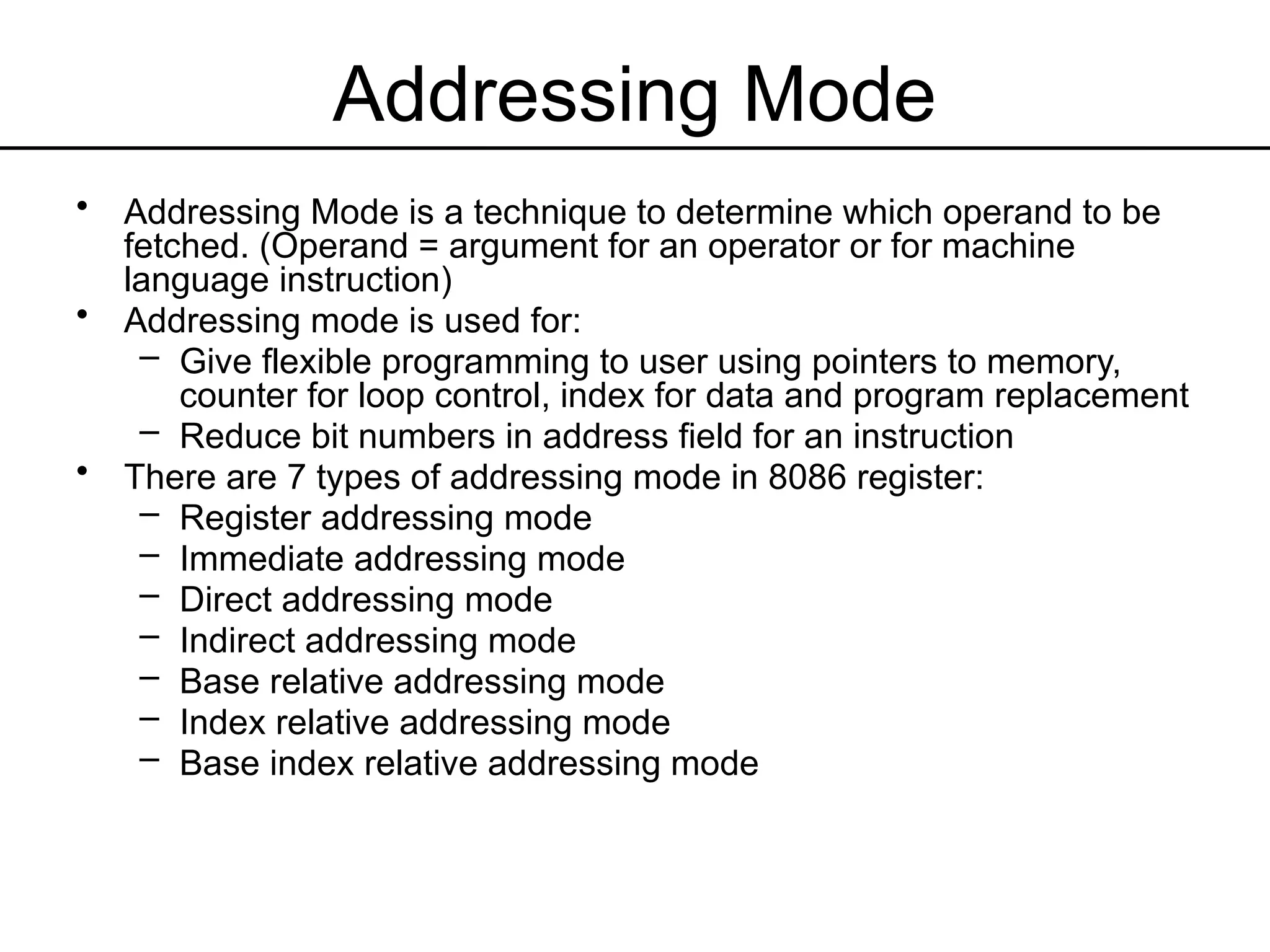 Addressing Mode
• Addressing Mode is a technique to determine which operand to be
fetched. (Operand = argument for an operator or for machine
language instruction)
• Addressing mode is used for:
– Give flexible programming to user using pointers to memory,
counter for loop control, index for data and program replacement
– Reduce bit numbers in address field for an instruction
• There are 7 types of addressing mode in 8086 register:
– Register addressing mode
– Immediate addressing mode
– Direct addressing mode
– Indirect addressing mode
– Base relative addressing mode
– Index relative addressing mode
– Base index relative addressing mode
 