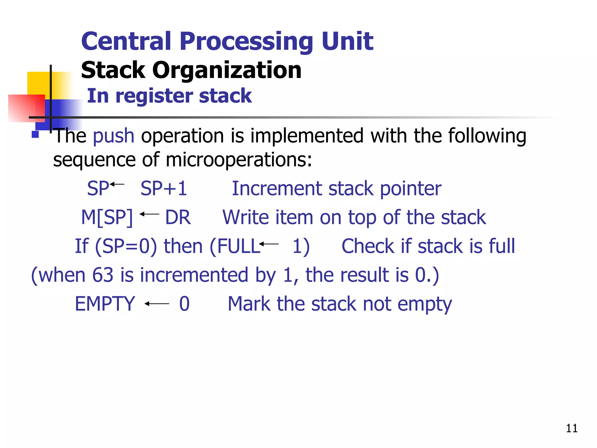 Central Processing Unit Stack Organization   In register stack The  push  operation is implemented with the following sequence of microoperations: SP  SP+1  Increment stack pointer M[SP]  DR  Write item on top of the stack If (SP=0) then (FULL  1)  Check if stack is full (when 63 is incremented by 1, the result is 0.) EMPTY  0  Mark the stack not empty 