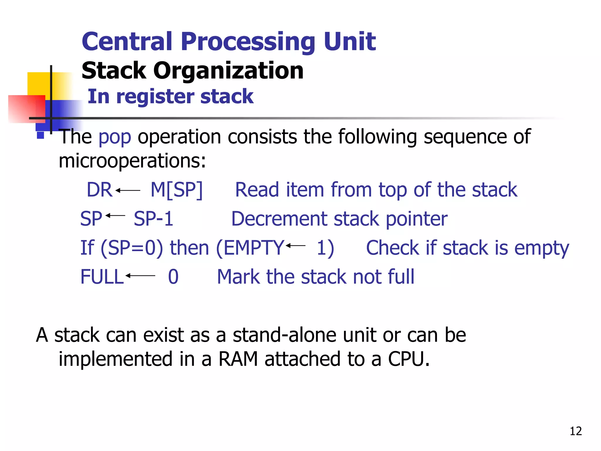 Central Processing Unit Stack Organization   In register stack The  pop  operation consists the following sequence of microoperations: DR  M[SP]  Read item from top of the stack SP  SP-1  Decrement stack pointer If (SP=0) then (EMPTY  1)  Check if stack is empty FULL  0  Mark the stack not full A stack can exist as a stand-alone unit or can be implemented in a RAM attached to a CPU. 