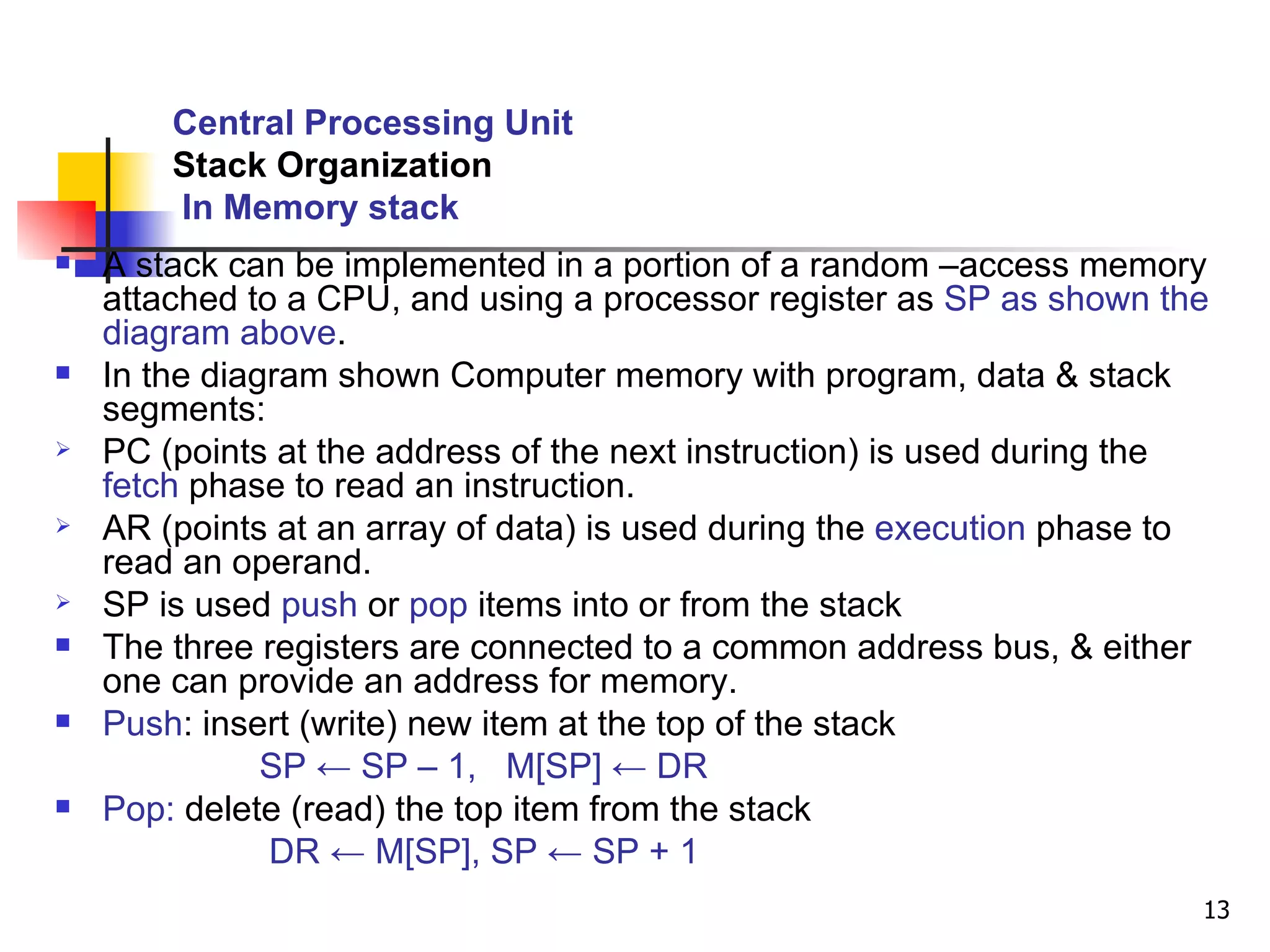 Central Processing Unit Stack Organization   In Memory stack A stack can be implemented in a portion of a random –access memory attached to a CPU, and using a processor register as  SP as shown the diagram above . In the diagram shown Computer memory with program, data & stack segments: PC (points at the address of the next instruction) is used during the  fetch  phase to read an instruction. AR (points at an array of data) is used during the  execution  phase to read an operand. SP is used  push  or  pop  items into or from the stack The three registers are connected to a common address bus, & either one can provide an address for memory. Push : insert (write) new item at the top of the stack  SP ← SP – 1,  M[SP] ← DR Pop:  delete (read) the top item from the stack DR ← M[SP], SP ← SP + 1  