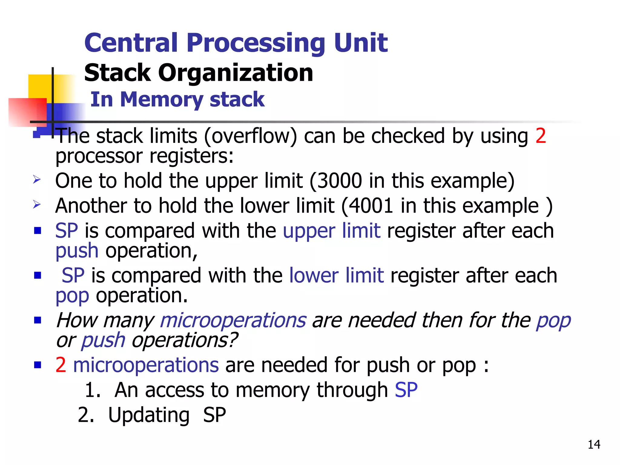 Central Processing Unit Stack Organization   In Memory stack The stack limits (overflow) can be checked by using  2  processor registers: One to hold the upper limit (3000 in this example) Another to hold the lower limit (4001 in this example ) SP  is compared with the  upper limit  register after each  push  operation, SP  is compared with the  lower limit  register after each  pop  operation. How many  microoperations  are needed then for the  pop  or  push  operations? 2   microoperations  are needed for push or pop   :  1.  An access to memory through  SP 2.  Updating  SP 