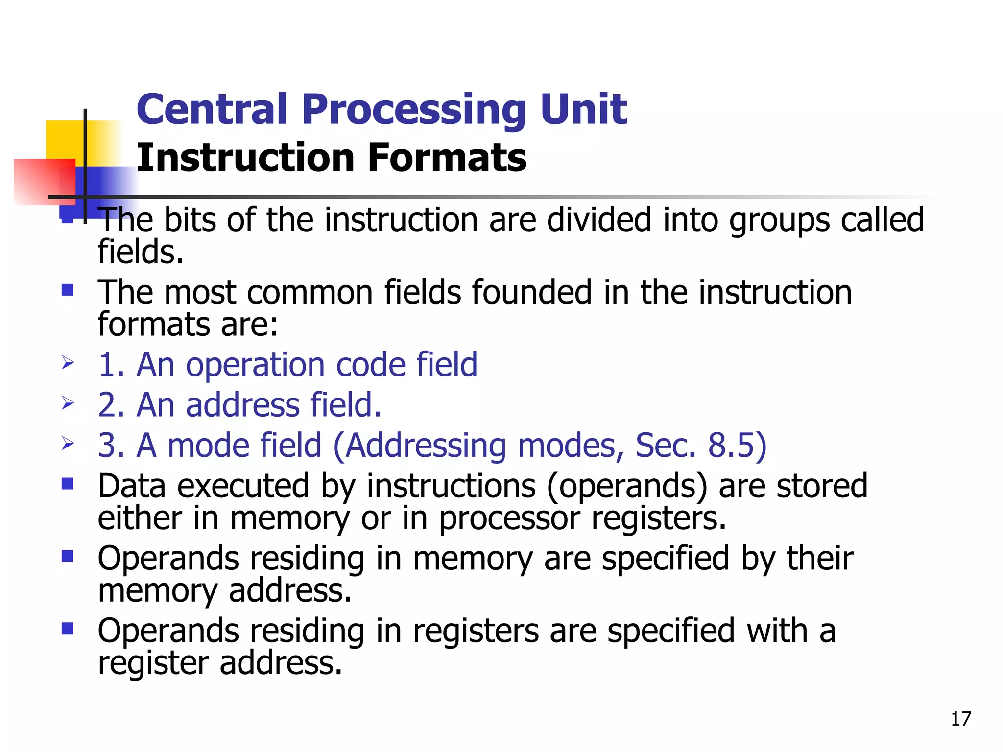 Central Processing Unit Instruction Formats The bits of the instruction are divided into groups called fields. The most common fields founded in the instruction formats are: 1. An operation code field 2. An address field. 3. A mode field (Addressing modes, Sec. 8.5) Data executed by instructions (operands) are stored either in memory or in processor registers. Operands residing in memory are specified by their memory address. Operands residing in registers are specified with a register address. 