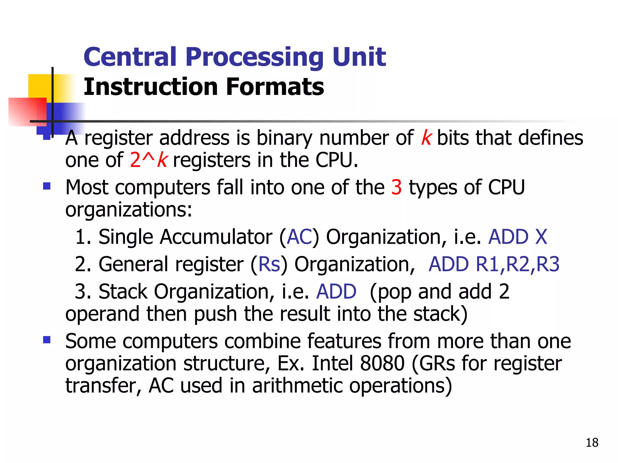 Central Processing Unit Instruction Formats A register address is binary number of  k  bits that defines one of  2^ k  registers in the CPU. Most computers fall into one of the  3  types of CPU organizations: 1. Single Accumulator ( AC ) Organization, i.e.  ADD X 2. General register ( Rs ) Organization,  ADD R1,R2,R3 3. Stack Organization, i.e.  ADD  (pop and add 2 operand then push the result into the stack) Some computers combine features from more than one organization structure, Ex. Intel 8080 (GRs for register transfer, AC used in arithmetic operations) 