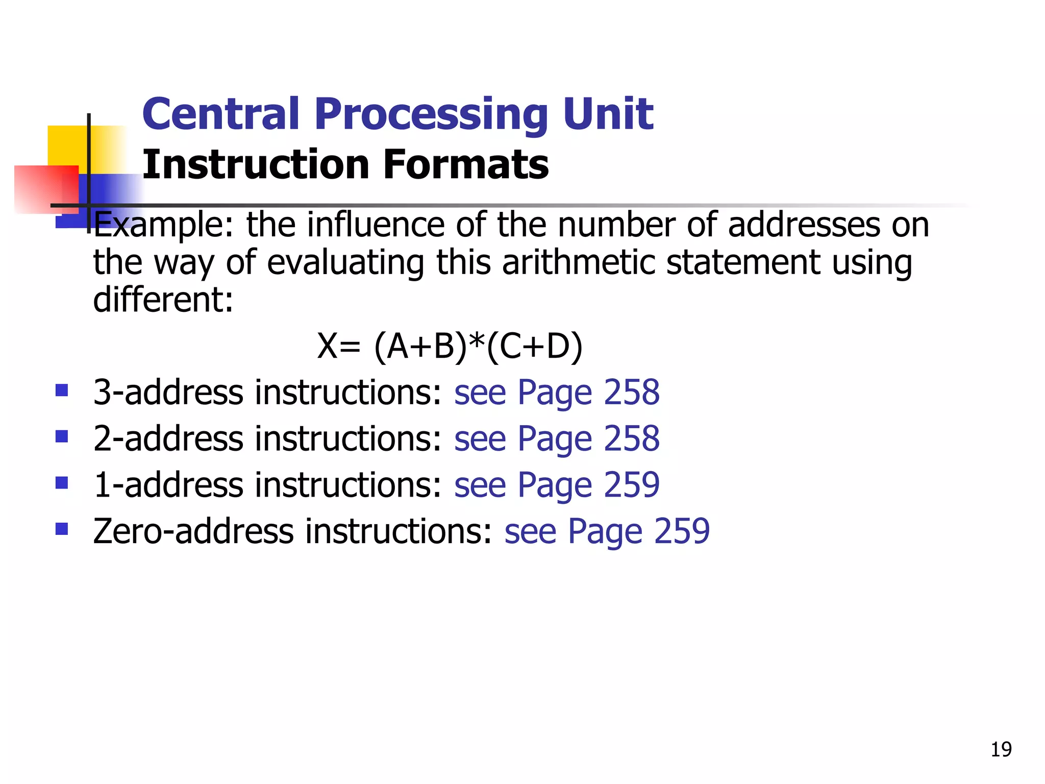Central Processing Unit Instruction Formats Example: the influence of the number of addresses on the way of evaluating this arithmetic statement using different: X= (A+B)*(C+D)  3-address instructions:  see Page 258 2-address instructions:  see Page 258 1-address instructions:  see Page 259 Zero-address instructions:  see Page 259 