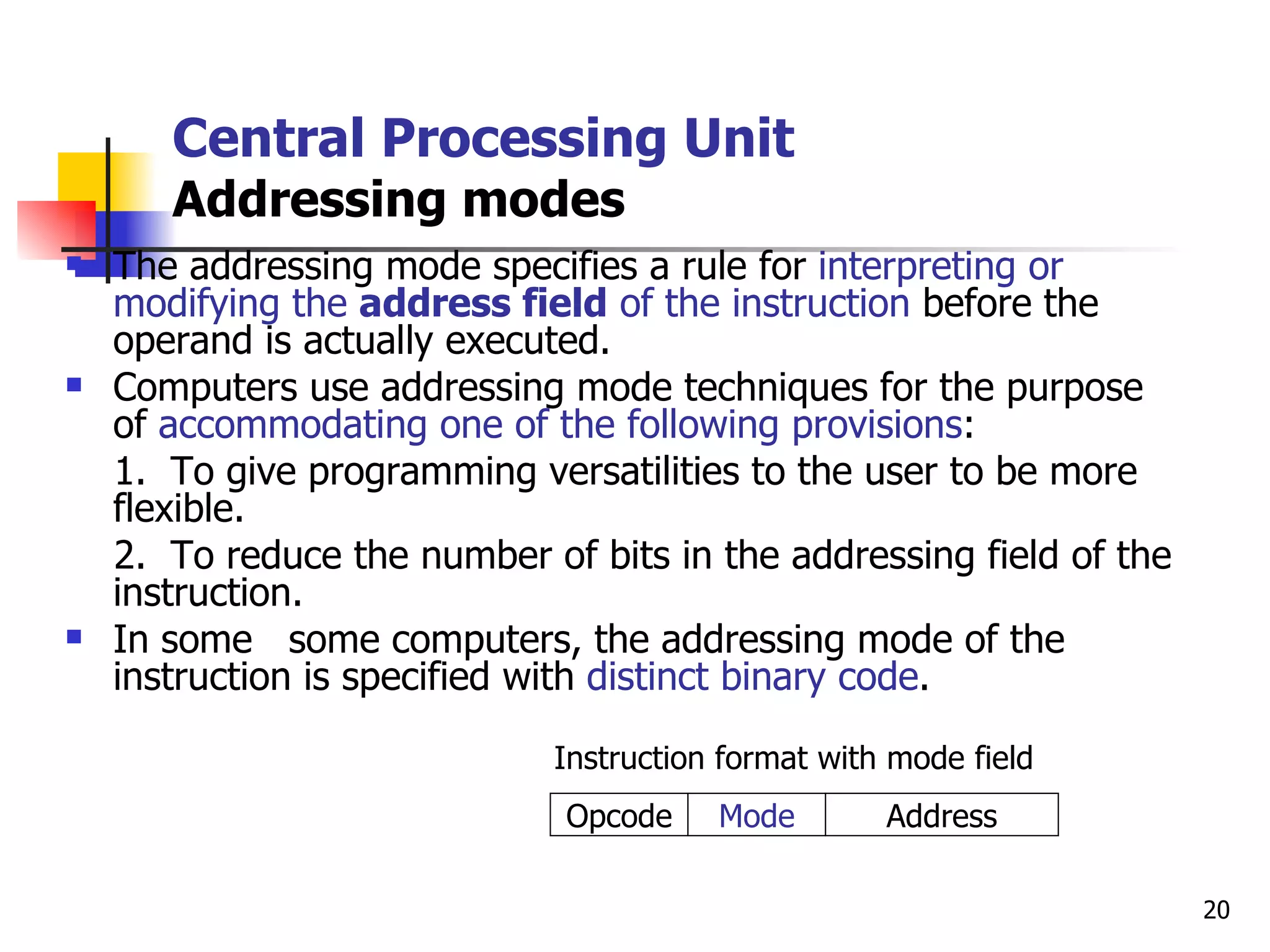 Central Processing Unit Addressing modes The addressing mode specifies a rule for  interpreting or modifying the  address field  of the instruction  before the operand is actually executed. Computers use addressing mode techniques for the purpose of  accommodating one of the following provisions : 1.  To give programming versatilities to the user to be more flexible. 2.  To reduce the number of bits in the addressing field of the instruction. In some  some computers, the addressing mode of the instruction is specified with  distinct binary code . Instruction format with mode field Address Mode Opcode 