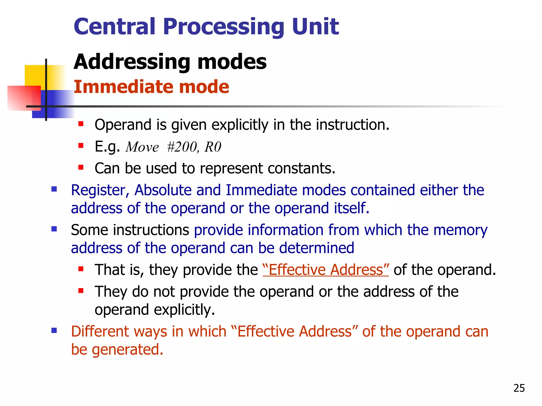 Central Processing Unit Addressing modes   Immediate mode Operand is given explicitly in the instruction. E.g.  Move  #200, R0 Can be used to represent constants. Register, Absolute and Immediate modes contained either the address of the operand or the operand itself.   Some instructions  provide information from which the memory address of the operand can be determined That is, they provide the  “Effective Address”  of the operand. They do not provide the operand or the address of the operand explicitly. Different ways in which “Effective Address” of the operand can be generated. 