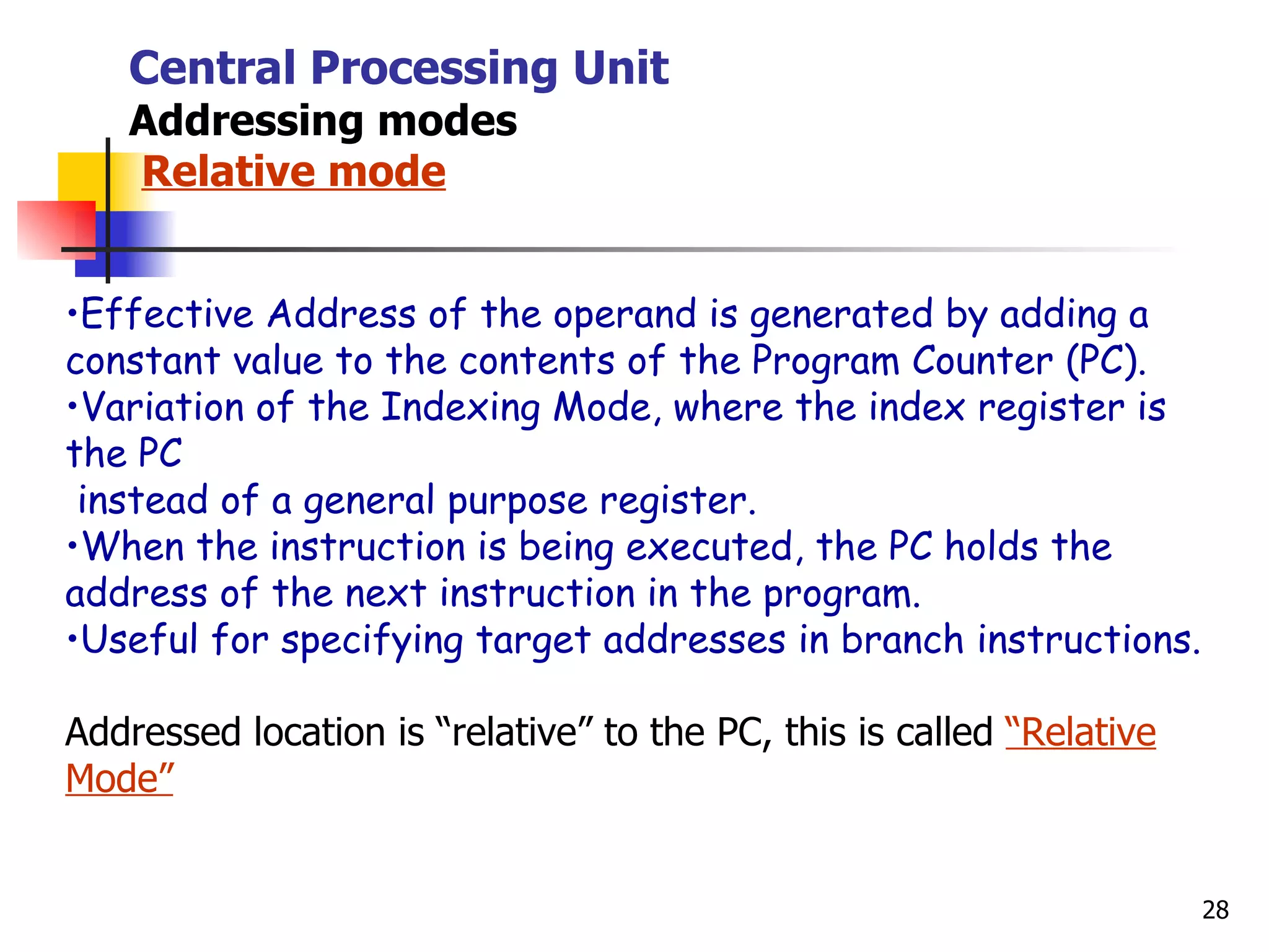 Central Processing Unit Addressing modes   Relative mode Effective Address of the operand is generated by adding a  constant value to the contents of the Program Counter (PC). Variation of the Indexing Mode, where the index register is the PC instead of a general purpose register. When the instruction is being executed, the PC holds the address of the next instruction in the program. Useful for specifying target addresses in branch instructions. Addressed location is “relative” to the PC, this is called  “Relative Mode” 