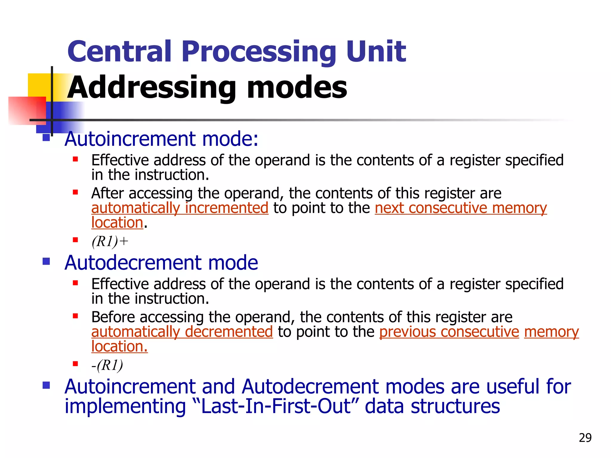 Central Processing Unit Addressing modes Autoincrement mode: Effective address of the operand is the contents of a register specified in the instruction. After accessing the operand, the contents of this register are  automatically incremented  to point to the  next consecutive memory location . (R1)+ Autodecrement mode Effective address of the operand is the contents of a register specified in the instruction. Before accessing the operand, the contents of this register are  automatically decremented  to point to the  previous consecutive   memory location.   -(R1) Autoincrement and Autodecrement modes are useful for implementing “Last-In-First-Out” data structures 