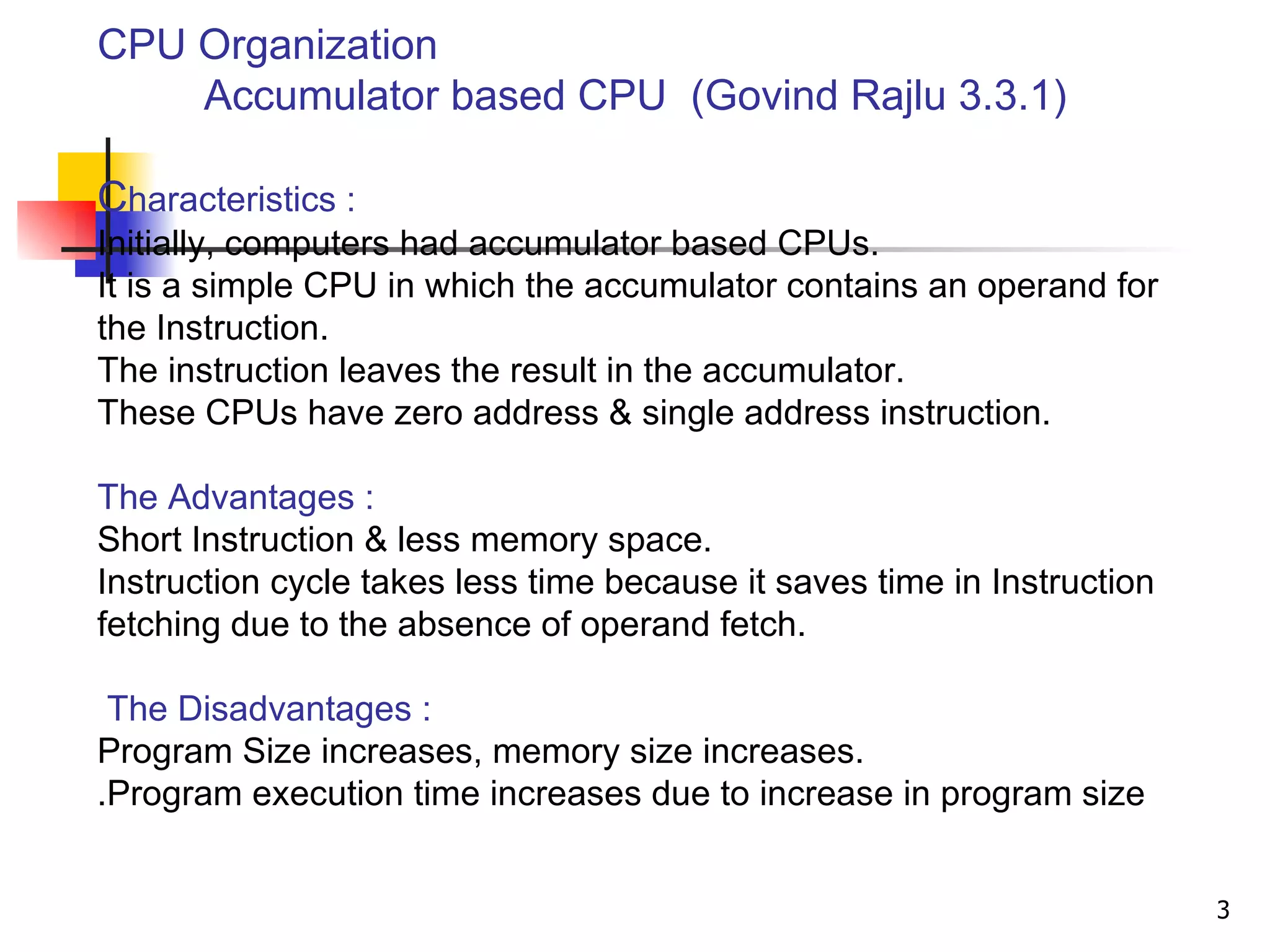   CPU Organization   Accumulator based CPU  (Govind Rajlu 3.3.1) C haracteristics : Initially, computers had accumulator based CPUs. It is a simple CPU in which the accumulator contains an operand for the Instruction. The instruction leaves the result in the accumulator. These CPUs have zero address & single address instruction. The Advantages : Short Instruction & less memory space. Instruction cycle takes less time because it saves time in Instruction fetching due to the absence of operand fetch.   The Disadvantages :   Program Size increases, memory size increases. Program execution time increases due to increase in program size. 
