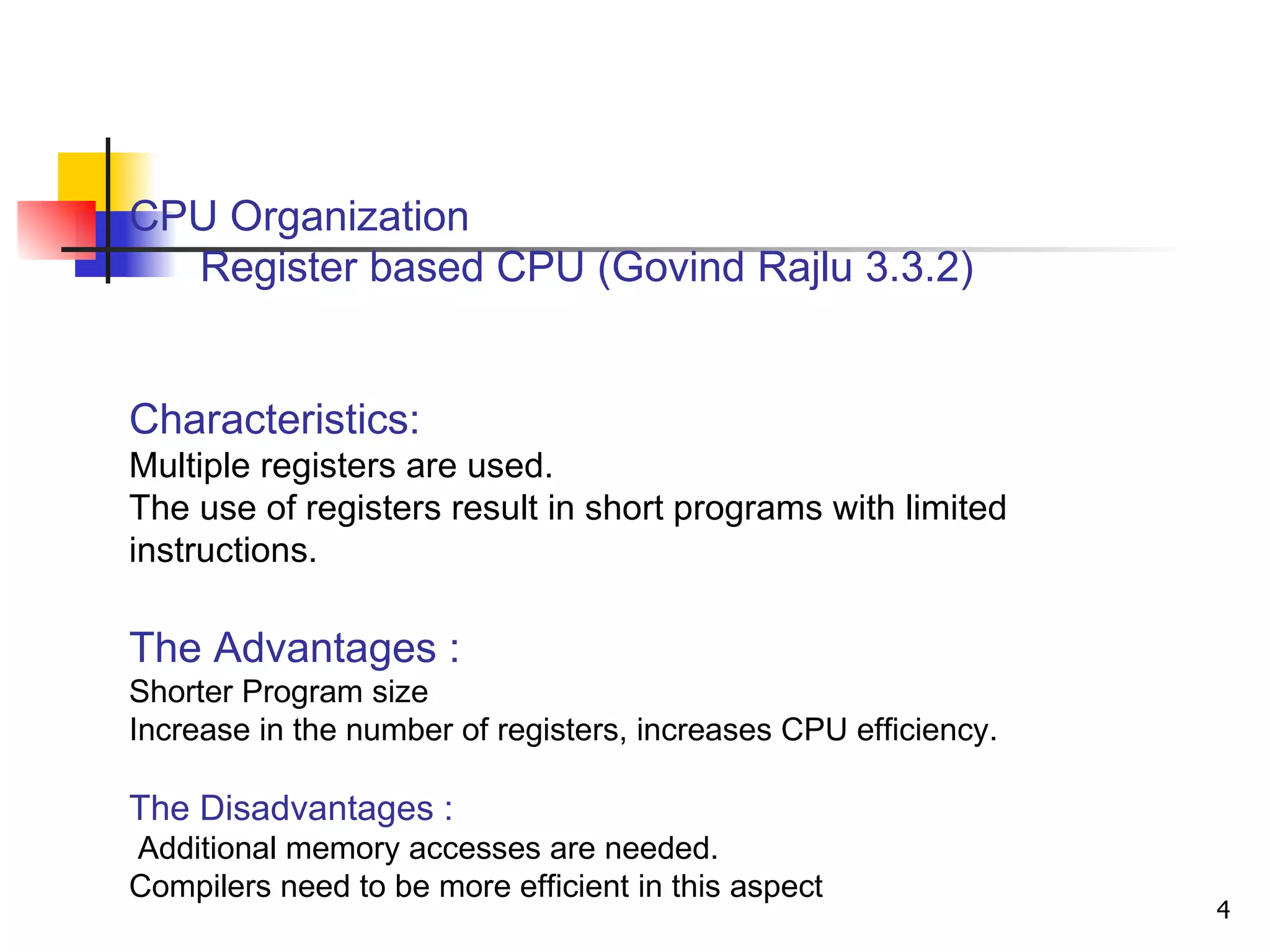 CPU Organization   Register based CPU (Govind Rajlu 3.3.2)  Characteristics: Multiple registers are used. The use of registers result in short programs with limited instructions. The Advantages : Shorter Program size Increase in the number of registers, increases CPU efficiency. The Disadvantages : Additional memory accesses are needed.  Compilers need to be more efficient in this aspect 