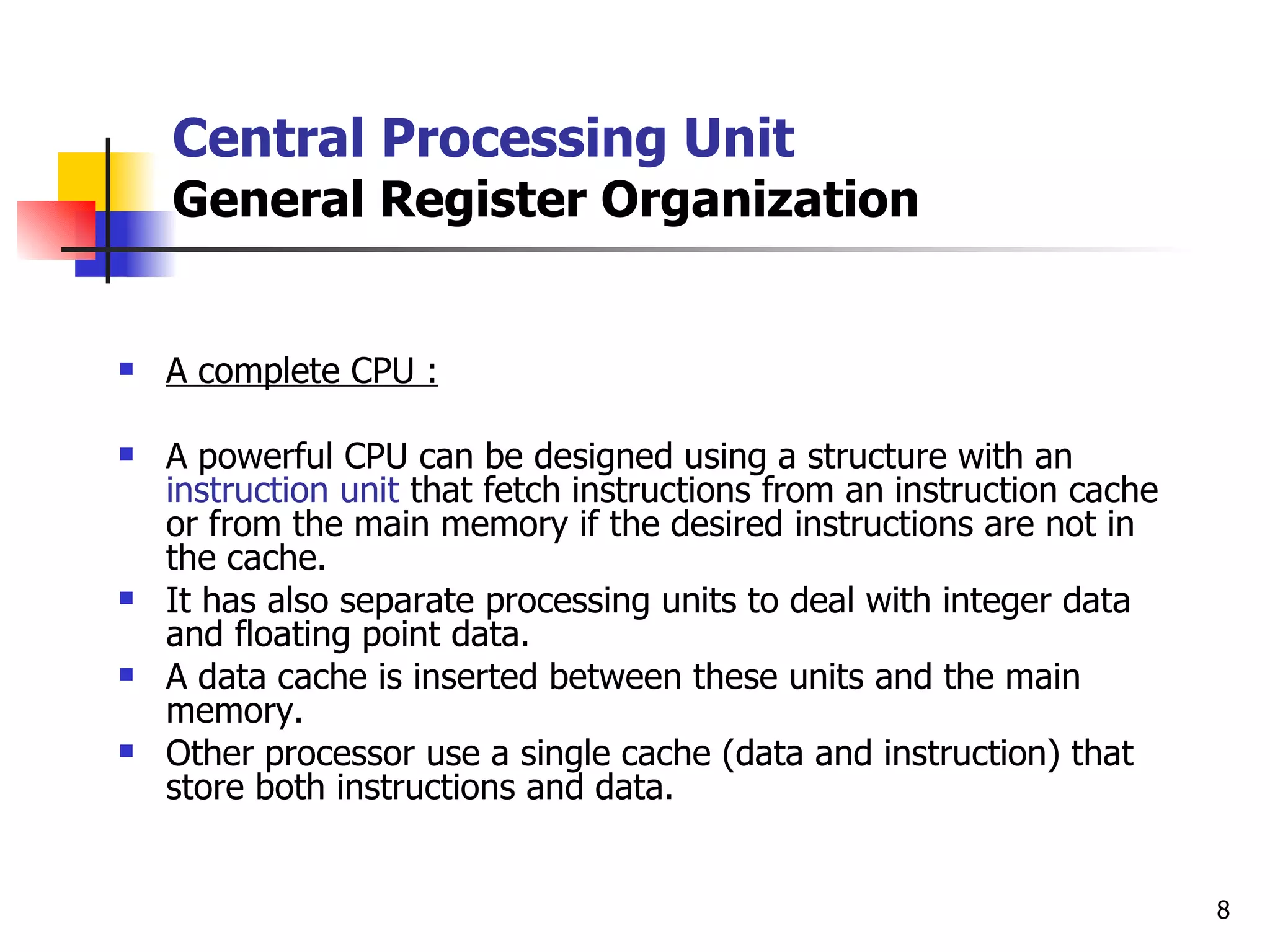 Central Processing Unit General Register Organization A complete CPU : A powerful CPU can be designed using a structure with an  instruction unit  that fetch instructions from an instruction cache or from the main memory if the desired instructions are not in the cache. It has also separate processing units to deal with integer data and floating point data. A data cache is inserted between these units and the main memory. Other processor use a single cache (data and instruction) that store both instructions and data.  