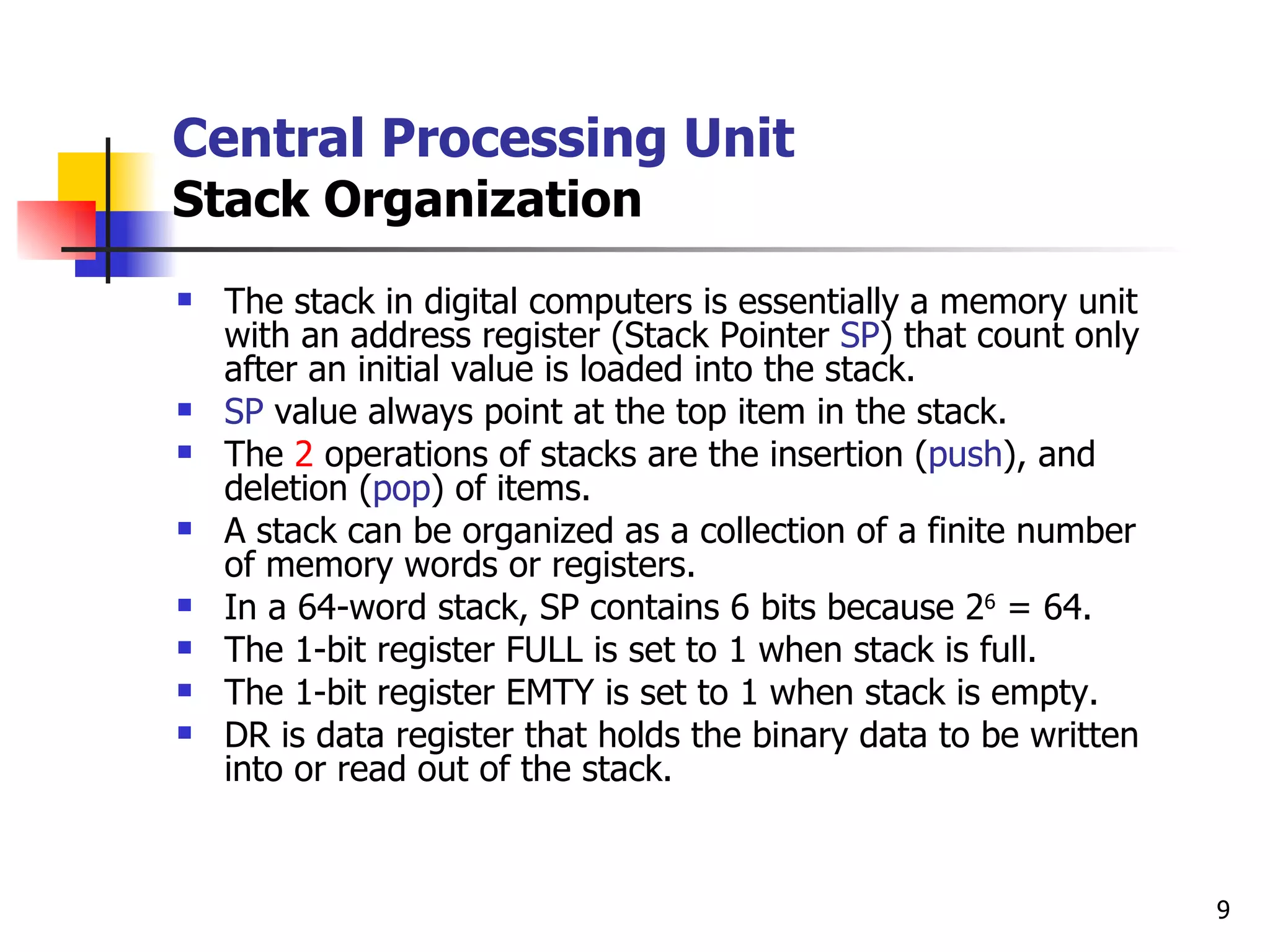 Central Processing Unit Stack Organization The stack in digital computers is essentially a memory unit with an address register (Stack Pointer  SP ) that count only after an initial value is loaded into the stack. SP  value always point at the top item in the stack. The  2  operations of stacks are the insertion ( push ), and deletion ( pop ) of items. A stack can be organized as a collection of a finite number of memory words or registers. In a 64-word stack, SP contains 6 bits because 2 6  = 64. The 1-bit register FULL is set to 1 when stack is full. The 1-bit register EMTY is set to 1 when stack is empty. DR is data register that holds the binary data to be written into or read out of the stack. 