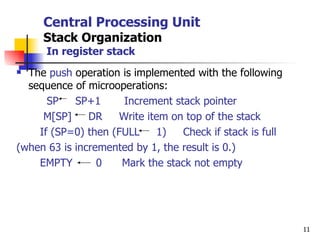 Central Processing Unit Stack Organization   In register stack The  push  operation is implemented with the following sequence of microoperations: SP  SP+1  Increment stack pointer M[SP]  DR  Write item on top of the stack If (SP=0) then (FULL  1)  Check if stack is full (when 63 is incremented by 1, the result is 0.) EMPTY  0  Mark the stack not empty 