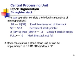 Central Processing Unit Stack Organization   In register stack The  pop  operation consists the following sequence of microoperations: DR  M[SP]  Read item from top of the stack SP  SP-1  Decrement stack pointer If (SP=0) then (EMPTY  1)  Check if stack is empty FULL  0  Mark the stack not full A stack can exist as a stand-alone unit or can be implemented in a RAM attached to a CPU. 