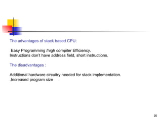 The advantages of stack based CPU: Easy Programming /high compiler Efficiency.  Instructions don’t have address field, short instructions. The disadvantages : Additional hardware circuitry needed for stack implementation. Increased program size. 