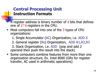 Central Processing Unit Instruction Formats A register address is binary number of  k  bits that defines one of  2^ k  registers in the CPU. Most computers fall into one of the  3  types of CPU organizations: 1. Single Accumulator ( AC ) Organization, i.e.  ADD X 2. General register ( Rs ) Organization,  ADD R1,R2,R3 3. Stack Organization, i.e.  ADD  (pop and add 2 operand then push the result into the stack) Some computers combine features from more than one organization structure, Ex. Intel 8080 (GRs for register transfer, AC used in arithmetic operations) 