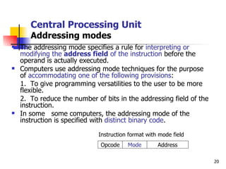 Central Processing Unit Addressing modes The addressing mode specifies a rule for  interpreting or modifying the  address field  of the instruction  before the operand is actually executed. Computers use addressing mode techniques for the purpose of  accommodating one of the following provisions : 1.  To give programming versatilities to the user to be more flexible. 2.  To reduce the number of bits in the addressing field of the instruction. In some  some computers, the addressing mode of the instruction is specified with  distinct binary code . Instruction format with mode field Address Mode Opcode 