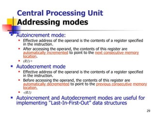 Central Processing Unit Addressing modes Autoincrement mode: Effective address of the operand is the contents of a register specified in the instruction. After accessing the operand, the contents of this register are  automatically incremented  to point to the  next consecutive memory location . (R1)+ Autodecrement mode Effective address of the operand is the contents of a register specified in the instruction. Before accessing the operand, the contents of this register are  automatically decremented  to point to the  previous consecutive   memory location.   -(R1) Autoincrement and Autodecrement modes are useful for implementing “Last-In-First-Out” data structures 