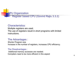 CPU Organization   Register based CPU (Govind Rajlu 3.3.2)  Characteristics: Multiple registers are used. The use of registers result in short programs with limited instructions. The Advantages : Shorter Program size Increase in the number of registers, increases CPU efficiency. The Disadvantages : Additional memory accesses are needed.  Compilers need to be more efficient in this aspect 