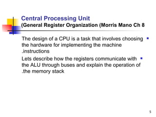 Central Processing Unit General Register Organization (Morris Mano Ch 8) The design of a CPU is a task that involves choosing the hardware for implementing the machine instructions. Lets describe how the registers communicate with the ALU through buses and explain the operation of the memory stack. 