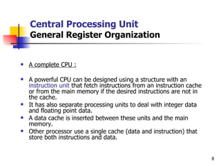 Central Processing Unit General Register Organization A complete CPU : A powerful CPU can be designed using a structure with an  instruction unit  that fetch instructions from an instruction cache or from the main memory if the desired instructions are not in the cache. It has also separate processing units to deal with integer data and floating point data. A data cache is inserted between these units and the main memory. Other processor use a single cache (data and instruction) that store both instructions and data.  