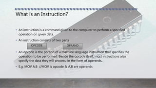 What is an Instruction?
• An instruction is a command given to the computer to perform a specified
operation on given data.
• An instruction consists of two parts
• An opcode is the portion of a machine language instruction that specifies the
operation to be performed. Beside the opcode itself, most instructions also
specify the data they will process, in the form of operands.
• E.g. MOV A,B //MOV is opcode & A,B are operands
OPCODE OPRAND
 