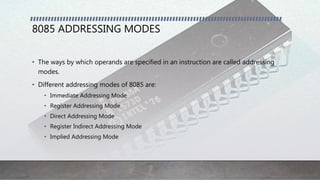 8085 ADDRESSING MODES
• The ways by which operands are specified in an instruction are called addressing
modes.
• Different addressing modes of 8085 are:
• Immediate Addressing Mode
• Register Addressing Mode
• Direct Addressing Mode
• Register Indirect Addressing Mode
• Implied Addressing Mode
 