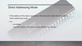 Direct Addressing Mode
• If the address of the data is specified in the instruction itself, then it is called
direct addressing mode.
• E.G.
• LDA 8000H
• Loads the content of the memory location 8000H in accumulator.
 