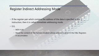 Register Indirect Addressing Mode
• If the register pair which contains the address of the data is specified in the
instruction, then it is called immediate addressing mode.
• E.G.
• MOV A,M
• Move the content of the memory location whose address is given in the H&L Registers
in accumulator.
 