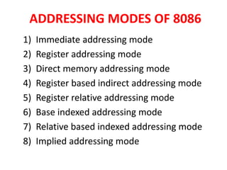 ADDRESSING MODES OF 8086
1) Immediate addressing mode
2) Register addressing mode
3) Direct memory addressing mode
4) Register based indirect addressing mode
5) Register relative addressing mode
6) Base indexed addressing mode
7) Relative based indexed addressing mode
8) Implied addressing mode
 