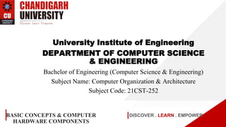 DISCOVER . LEARN . EMPOWER
BASIC CONCEPTS & COMPUTER
HARDWARE COMPONENTS
University Institute of Engineering
DEPARTMENT OF COMPUTER SCIENCE
& ENGINEERING
Bachelor of Engineering (Computer Science & Engineering)
Subject Name: Computer Organization & Architecture
Subject Code: 21CST-252
 