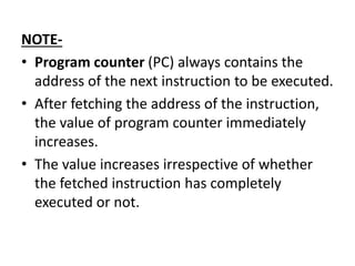 NOTE-
• Program counter (PC) always contains the
address of the next instruction to be executed.
• After fetching the address of the instruction,
the value of program counter immediately
increases.
• The value increases irrespective of whether
the fetched instruction has completely
executed or not.
 