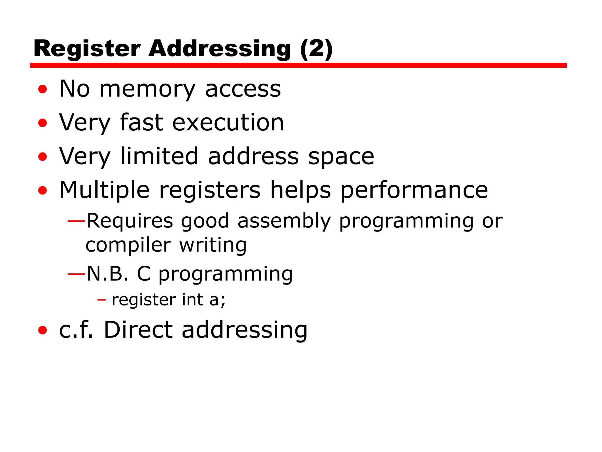 Register Addressing (2)
• No memory access
• Very fast execution
• Very limited address space
• Multiple registers helps performance
—Requires good assembly programming or
compiler writing
—N.B. C programming
– register int a;
• c.f. Direct addressing
 