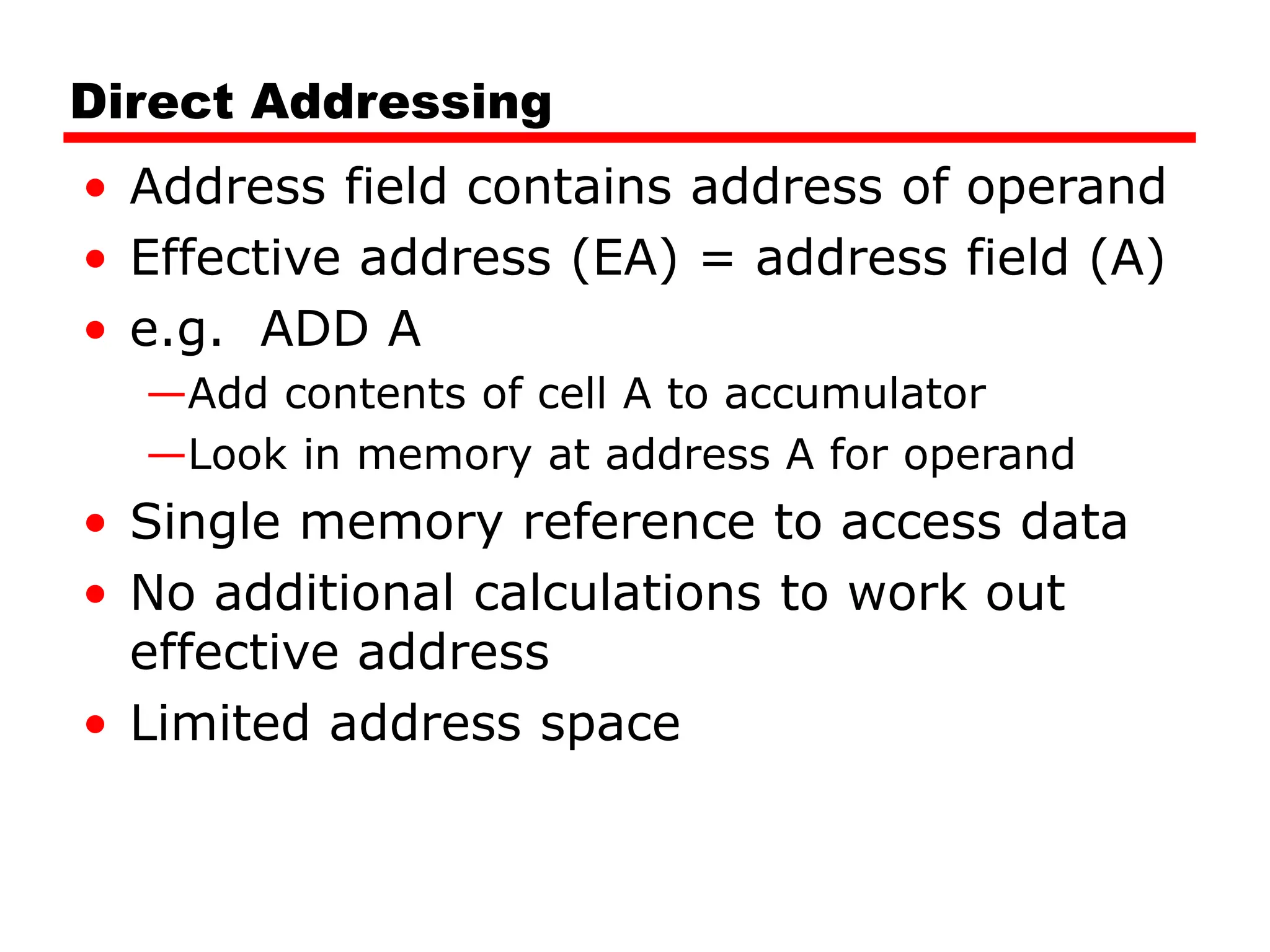 Direct Addressing
• Address field contains address of operand
• Effective address (EA) = address field (A)
• e.g. ADD A
—Add contents of cell A to accumulator
—Look in memory at address A for operand
• Single memory reference to access data
• No additional calculations to work out
effective address
• Limited address space
 