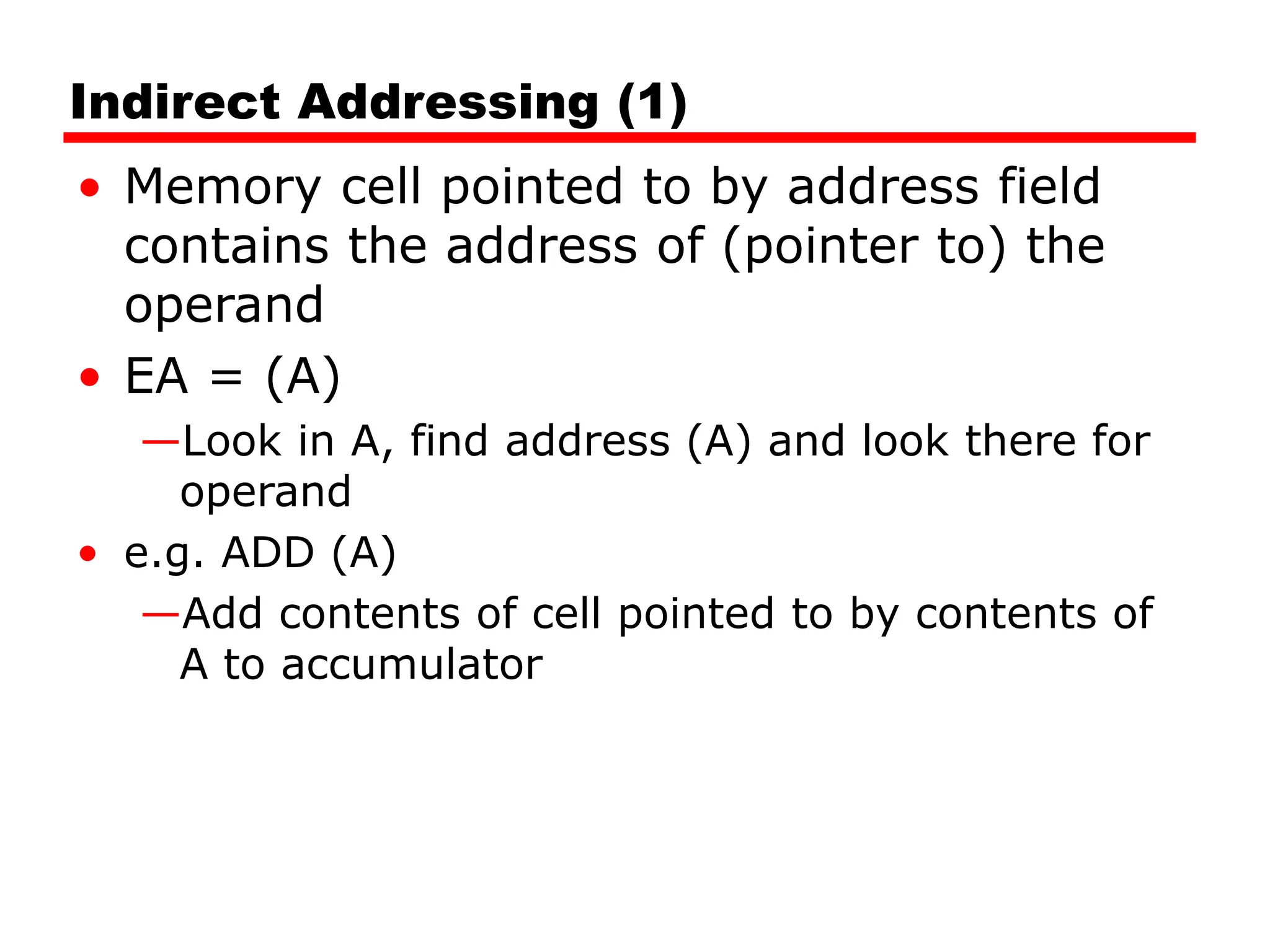Indirect Addressing (1)
• Memory cell pointed to by address field
contains the address of (pointer to) the
operand
• EA = (A)
—Look in A, find address (A) and look there for
operand
• e.g. ADD (A)
—Add contents of cell pointed to by contents of
A to accumulator
 