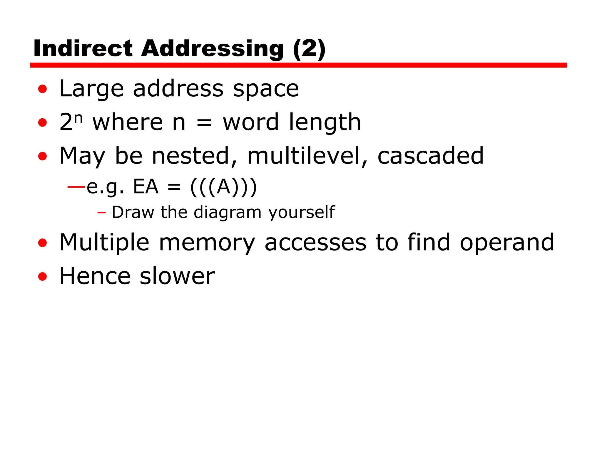 Indirect Addressing (2)
• Large address space
• 2n where n = word length
• May be nested, multilevel, cascaded
—e.g. EA = (((A)))
– Draw the diagram yourself
• Multiple memory accesses to find operand
• Hence slower
 