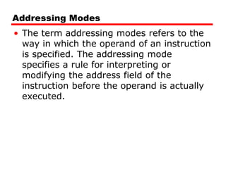 Addressing Modes
• The term addressing modes refers to the
way in which the operand of an instruction
is specified. The addressing mode
specifies a rule for interpreting or
modifying the address field of the
instruction before the operand is actually
executed.
 