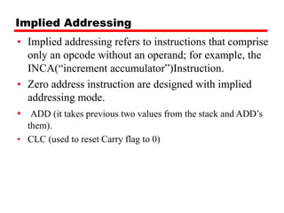 Implied Addressing
• Implied addressing refers to instructions that comprise
only an opcode without an operand; for example, the
INCA(“increment accumulator”)Instruction.
• Zero address instruction are designed with implied
addressing mode.
• ADD (it takes previous two values from the stack and ADD’s
them).
• CLC (used to reset Carry flag to 0)
 