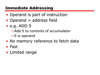 Immediate Addressing
• Operand is part of instruction
• Operand = address field
• e.g. ADD 5
—Add 5 to contents of accumulator
—5 is operand
• No memory reference to fetch data
• Fast
• Limited range
 