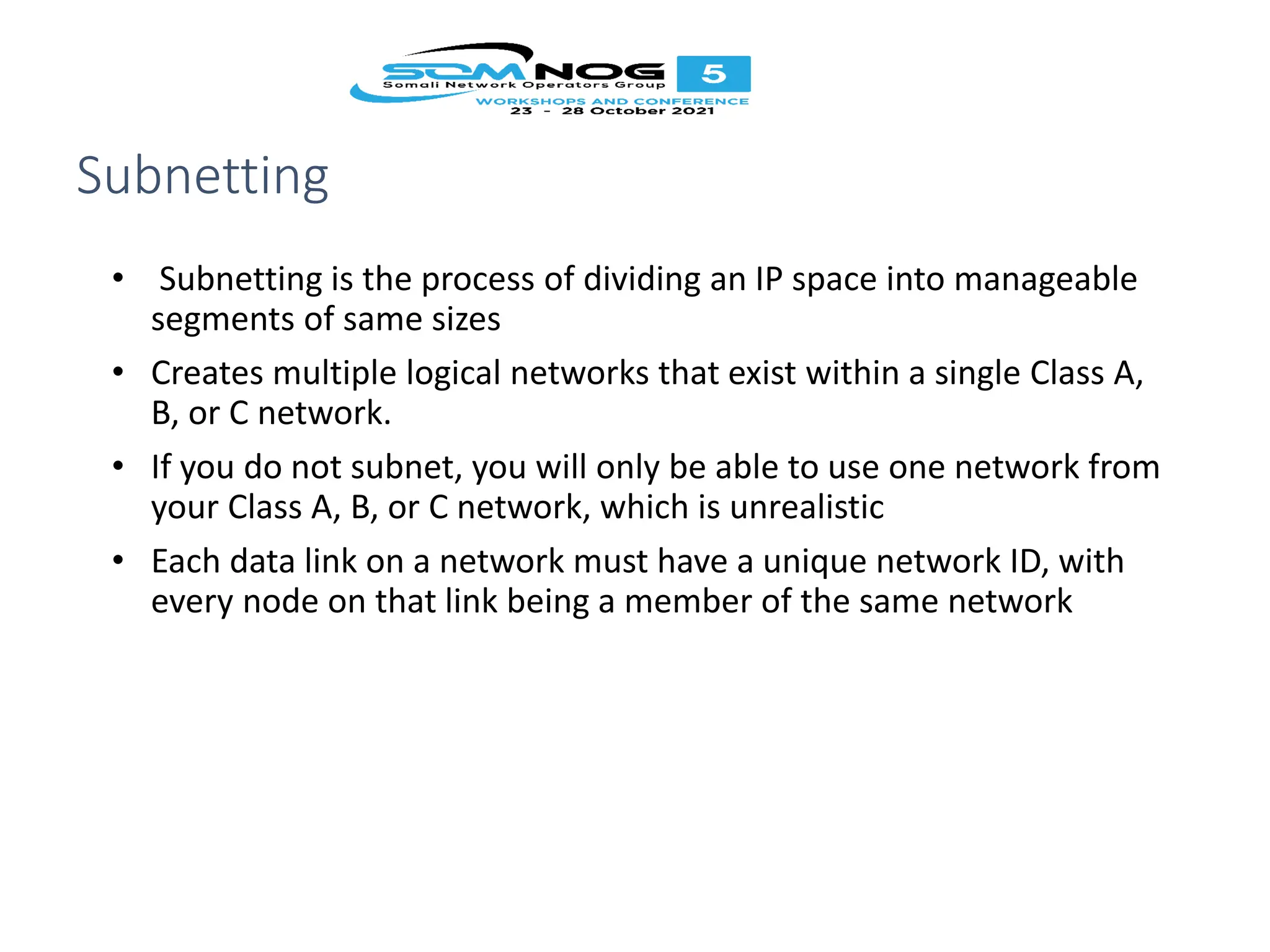 Subnetting
• Subnetting is the process of dividing an IP space into manageable
segments of same sizes
• Creates multiple logical networks that exist within a single Class A,
B, or C network.
• If you do not subnet, you will only be able to use one network from
your Class A, B, or C network, which is unrealistic
• Each data link on a network must have a unique network ID, with
every node on that link being a member of the same network
 