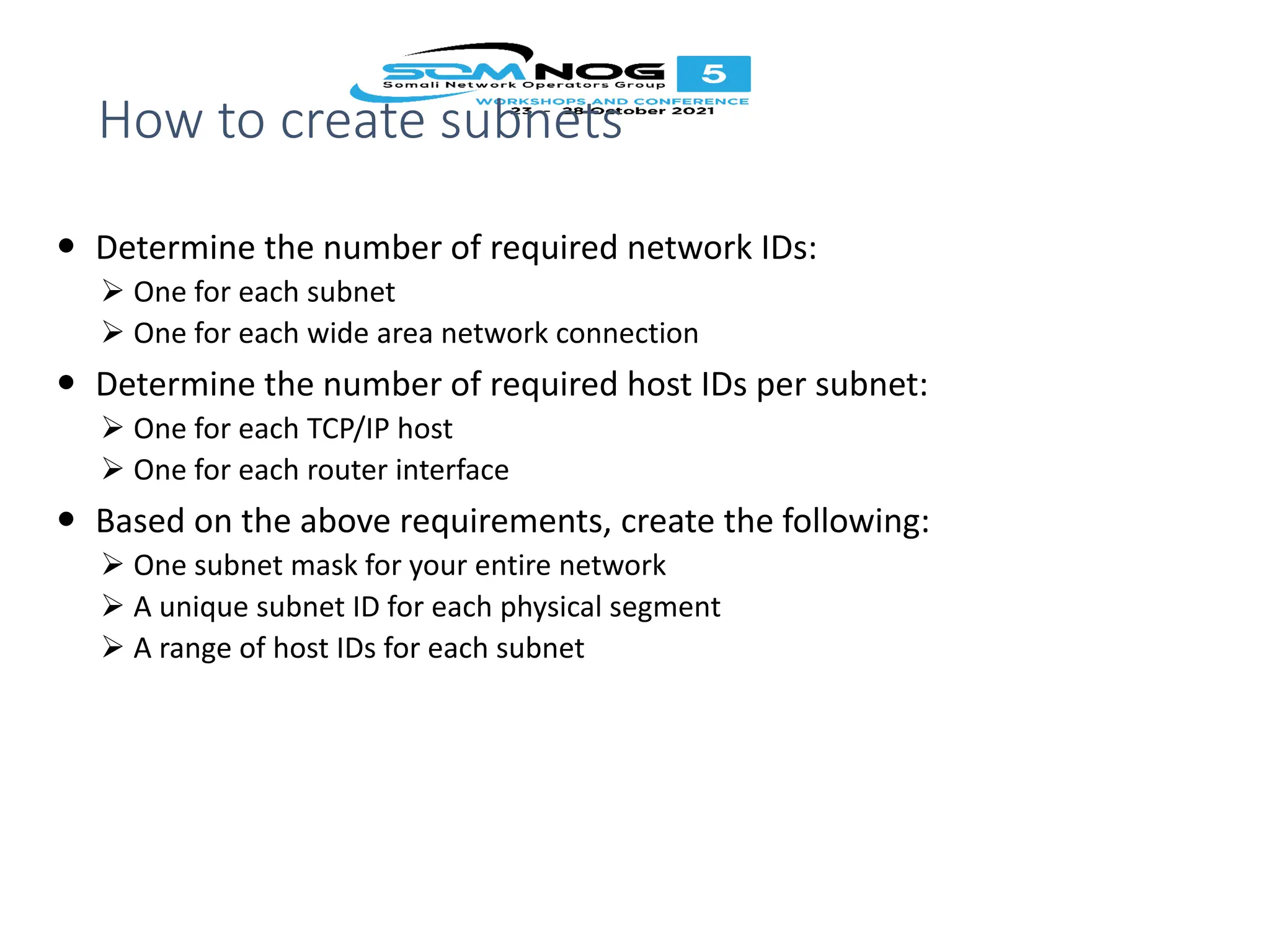 How to create subnets
 Determine the number of required network IDs:
 One for each subnet
 One for each wide area network connection
 Determine the number of required host IDs per subnet:
 One for each TCP/IP host
 One for each router interface
 Based on the above requirements, create the following:
 One subnet mask for your entire network
 A unique subnet ID for each physical segment
 A range of host IDs for each subnet
 