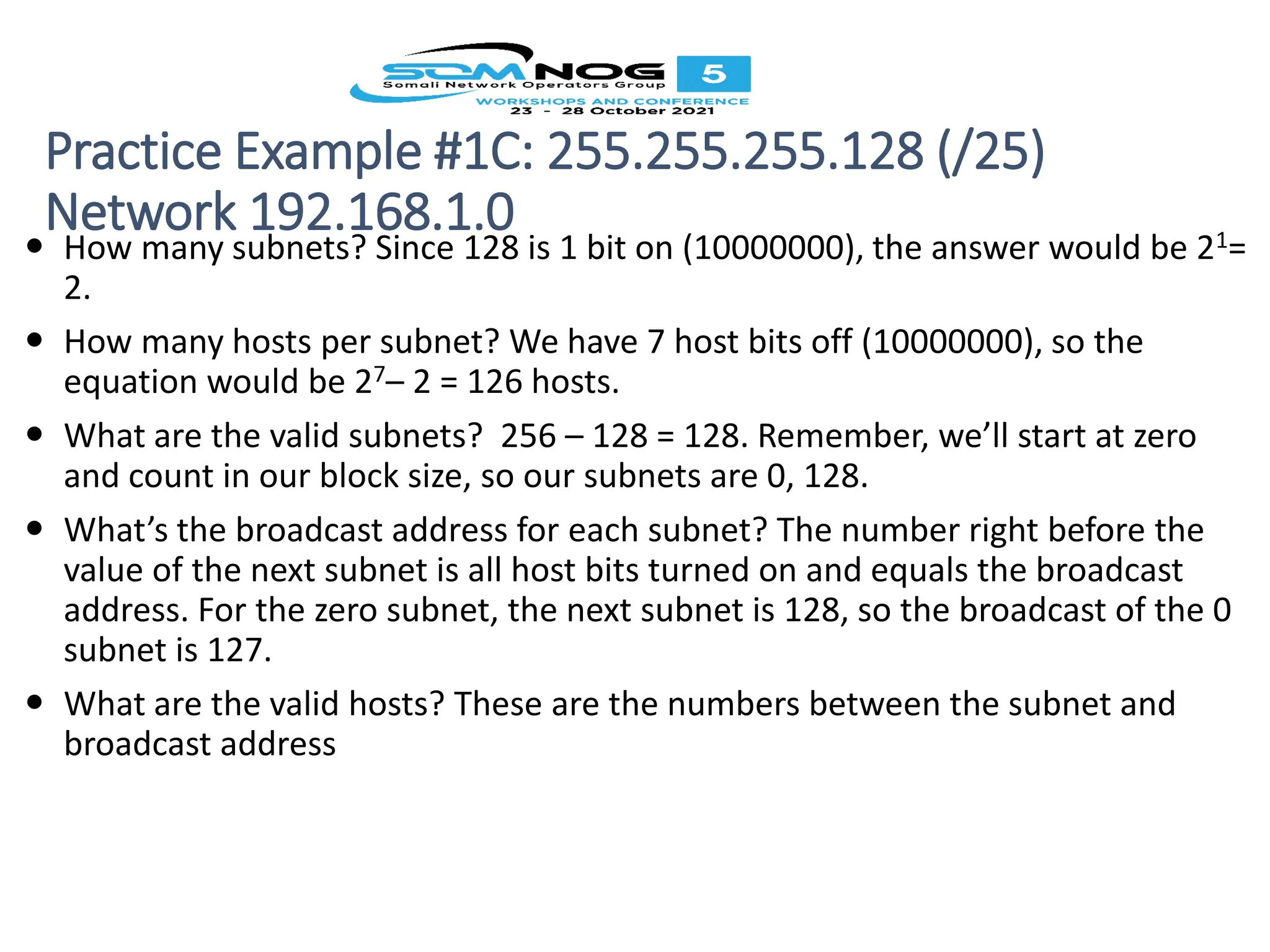 Practice Example #1C: 255.255.255.128 (/25)
Network 192.168.1.0
 How many subnets? Since 128 is 1 bit on (10000000), the answer would be 21=
2.
 How many hosts per subnet? We have 7 host bits off (10000000), so the
equation would be 27– 2 = 126 hosts.
 What are the valid subnets? 256 – 128 = 128. Remember, we’ll start at zero
and count in our block size, so our subnets are 0, 128.
 What’s the broadcast address for each subnet? The number right before the
value of the next subnet is all host bits turned on and equals the broadcast
address. For the zero subnet, the next subnet is 128, so the broadcast of the 0
subnet is 127.
 What are the valid hosts? These are the numbers between the subnet and
broadcast address
 