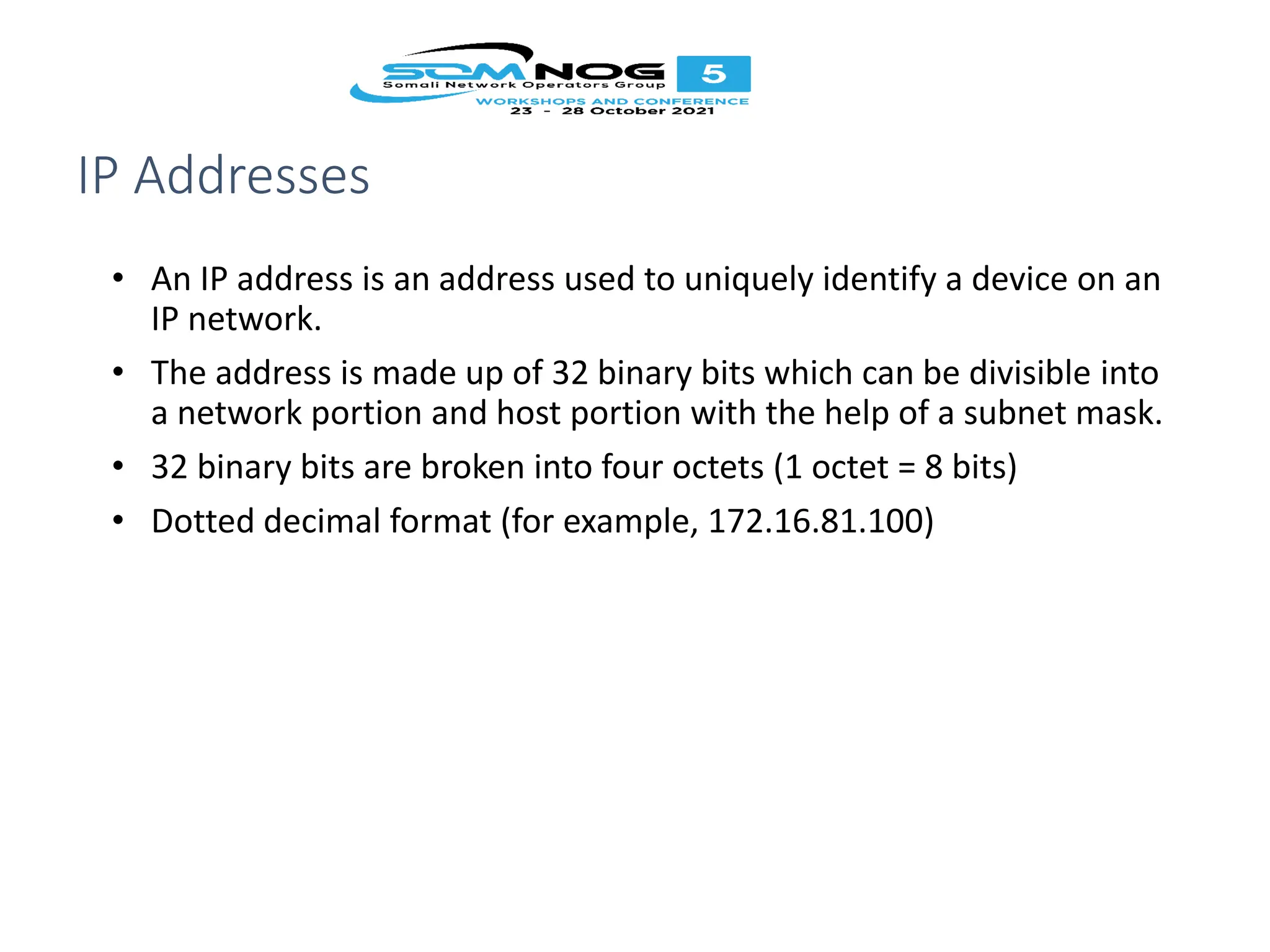 IP Addresses
• An IP address is an address used to uniquely identify a device on an
IP network.
• The address is made up of 32 binary bits which can be divisible into
a network portion and host portion with the help of a subnet mask.
• 32 binary bits are broken into four octets (1 octet = 8 bits)
• Dotted decimal format (for example, 172.16.81.100)
 