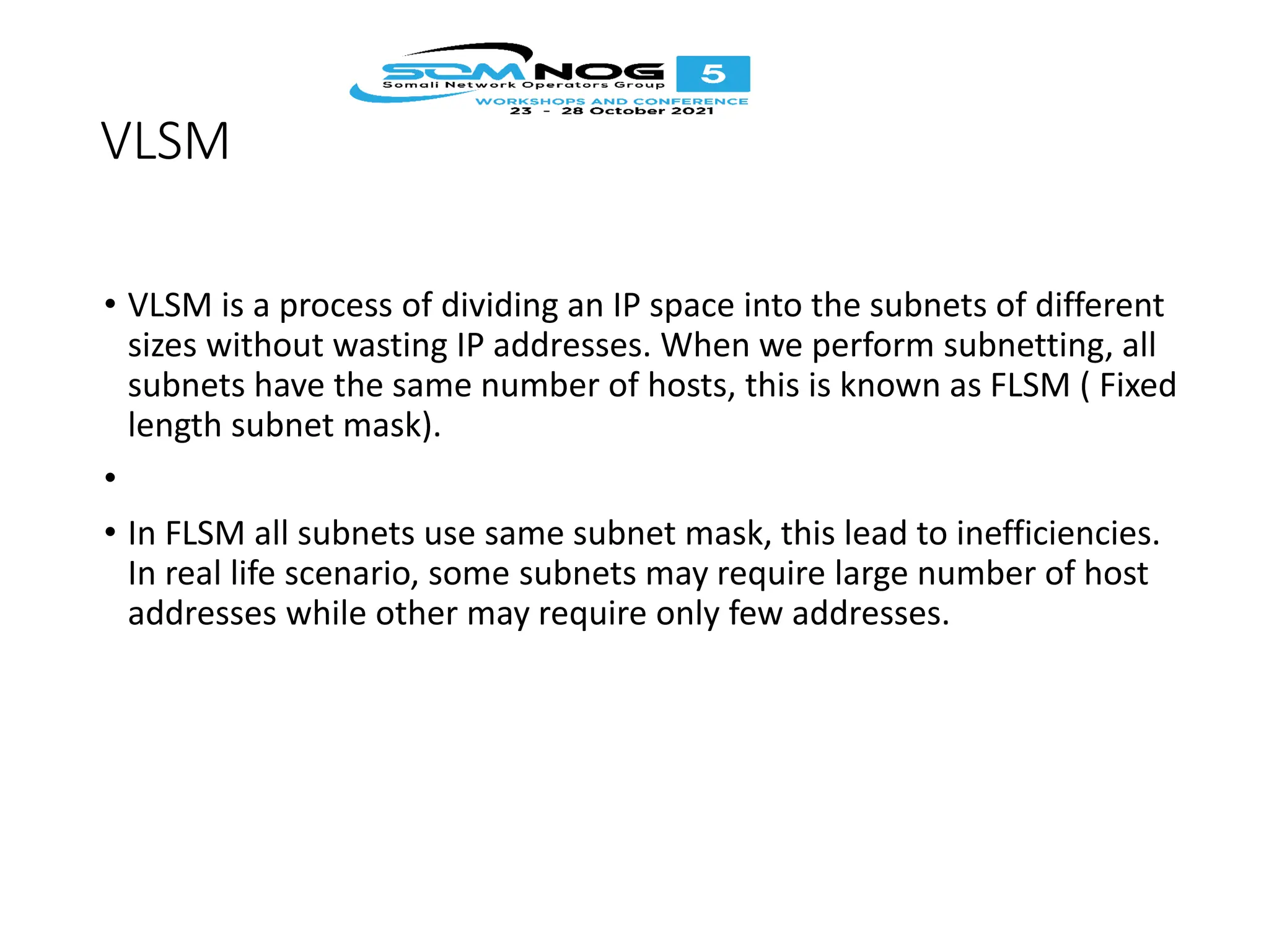 VLSM
• VLSM is a process of dividing an IP space into the subnets of different
sizes without wasting IP addresses. When we perform subnetting, all
subnets have the same number of hosts, this is known as FLSM ( Fixed
length subnet mask).
•
• In FLSM all subnets use same subnet mask, this lead to inefficiencies.
In real life scenario, some subnets may require large number of host
addresses while other may require only few addresses.
 