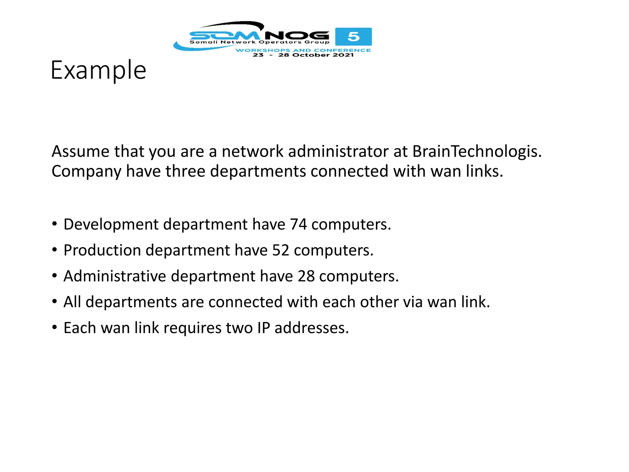 Example
Assume that you are a network administrator at BrainTechnologis.
Company have three departments connected with wan links.
• Development department have 74 computers.
• Production department have 52 computers.
• Administrative department have 28 computers.
• All departments are connected with each other via wan link.
• Each wan link requires two IP addresses.
 