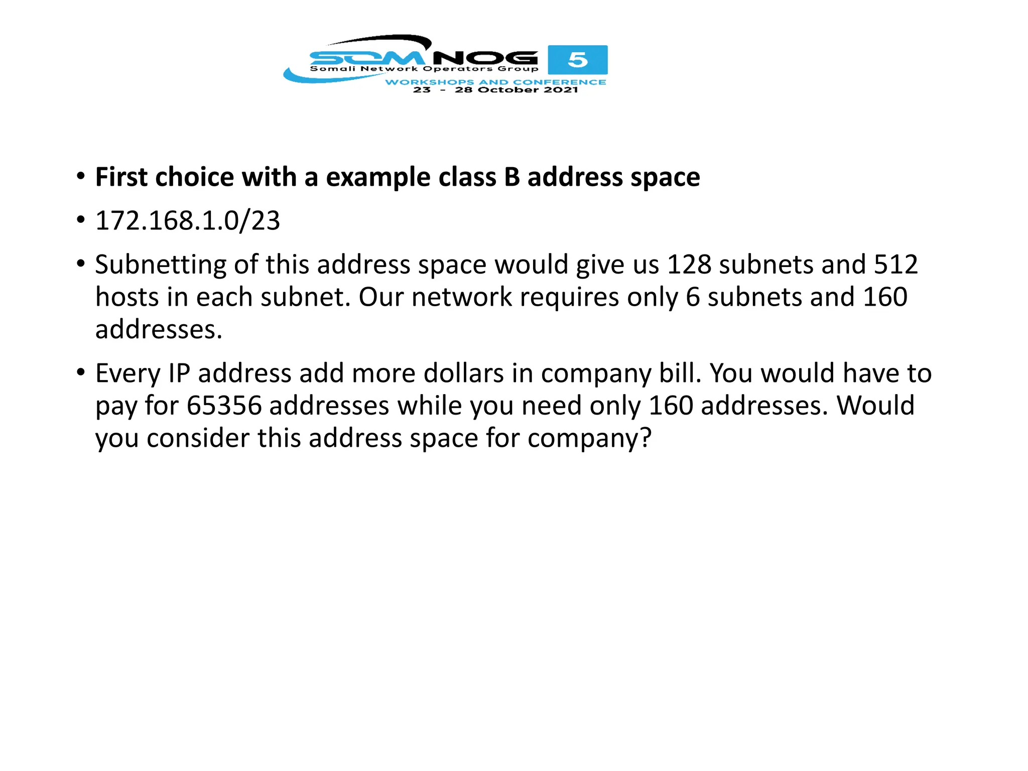 • First choice with a example class B address space
• 172.168.1.0/23
• Subnetting of this address space would give us 128 subnets and 512
hosts in each subnet. Our network requires only 6 subnets and 160
addresses.
• Every IP address add more dollars in company bill. You would have to
pay for 65356 addresses while you need only 160 addresses. Would
you consider this address space for company?
 